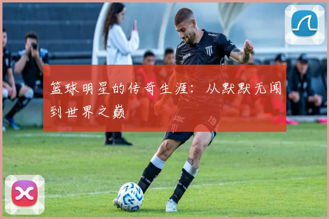 篮球明星的传奇生涯：从默默无闻到世界之巅