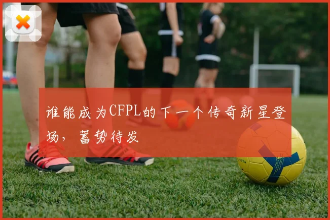 谁能成为CFPL的下一个传奇新星登场，蓄势待发