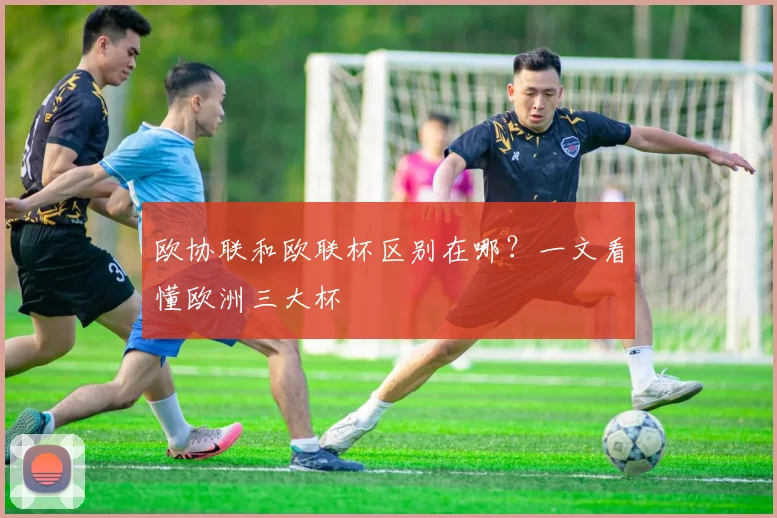 欧协联和欧联杯区别在哪？一文看懂欧洲三大杯