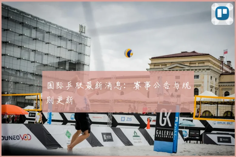 国际乒联最新消息：赛事公告与规则更新