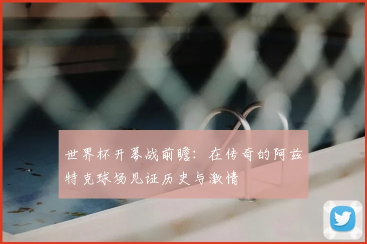 世界杯开幕战前瞻:在传奇的阿兹特克球场见证历史与激情