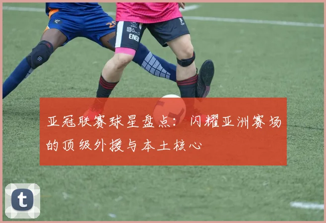 亚冠联赛球星盘点：闪耀亚洲赛场的顶级外援与本土核心