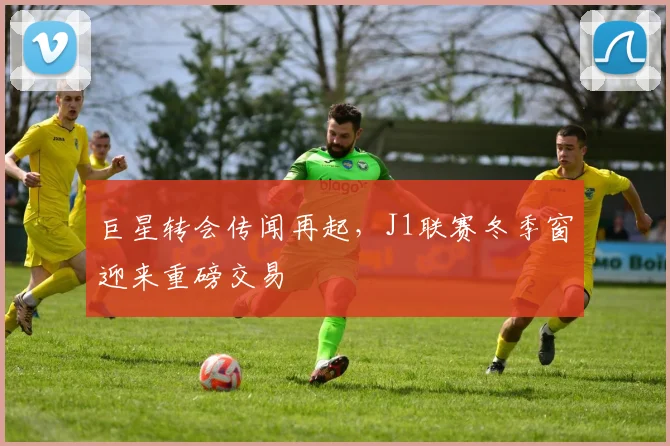 巨星转会传闻再起,J1联赛冬季窗迎来重磅交易