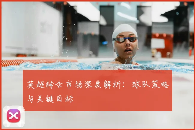 英超转会市场深度解析：球队策略与关键目标