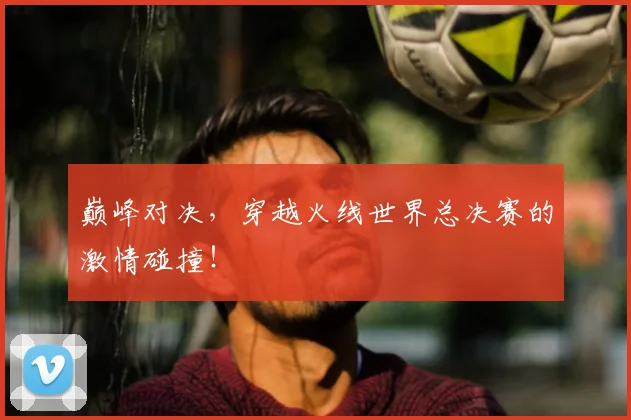 巅峰对决，穿越火线世界总决赛的激情碰撞！