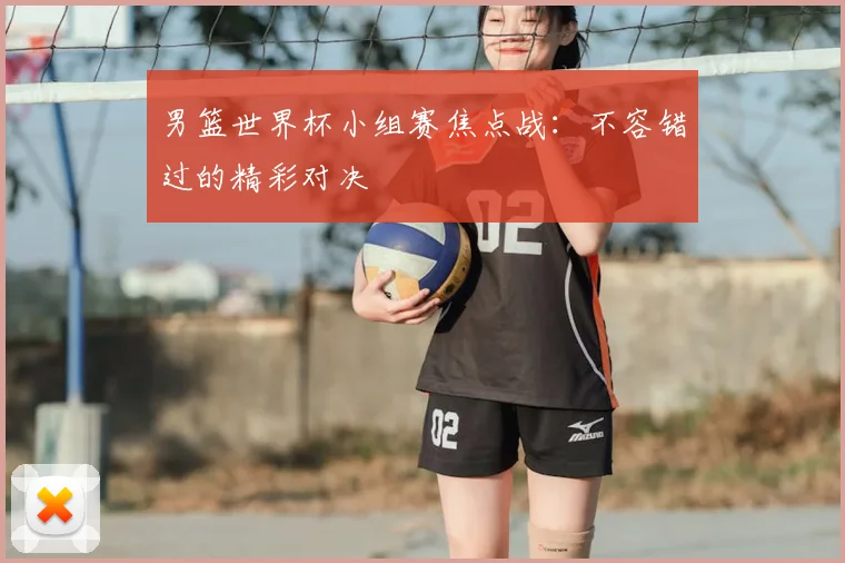 男篮世界杯小组赛焦点战：不容错过的精彩对决