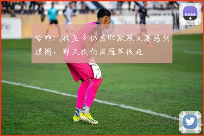 哈维：我至今仍为06欧冠决赛感到遗憾，那天我们离冠军很近