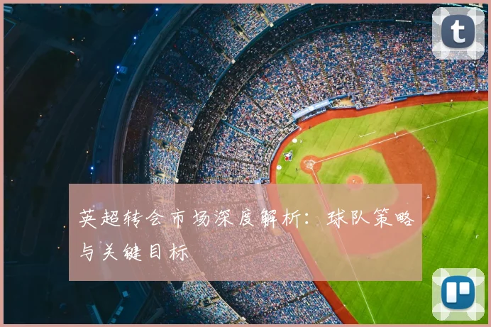 英超转会市场深度解析：球队策略与关键目标