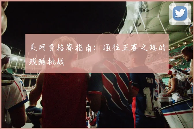 美网资格赛指南:通往正赛之路的残酷挑战