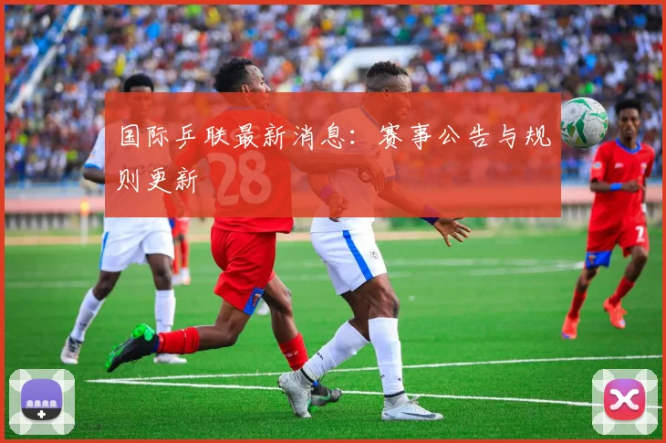 国际乒联最新消息：赛事公告与规则更新